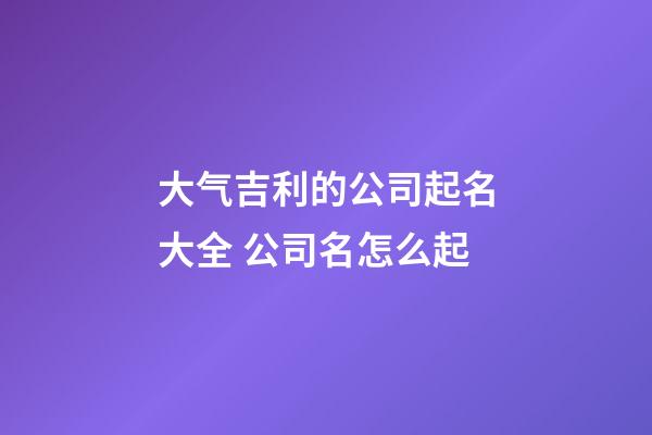 大气吉利的公司起名大全 公司名怎么起